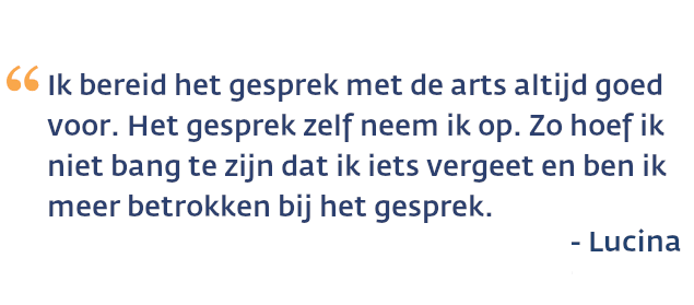 Lucina over de gesprekshulp: Ik bereid het gesprek met de arts altijd goed voor. Het gesprek zelf neem ik op. Zo hoef ik niet bang te zijn dat ik iets vergeet en ben ik meer betrokken bij het gesprek.